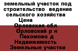 земельный участок под строительство, ведение сельского хозяйства › Цена ­ 700 000 - Орловская обл., Орловский р-н, Пахомово д. Недвижимость » Земельные участки продажа   . Орловская обл.